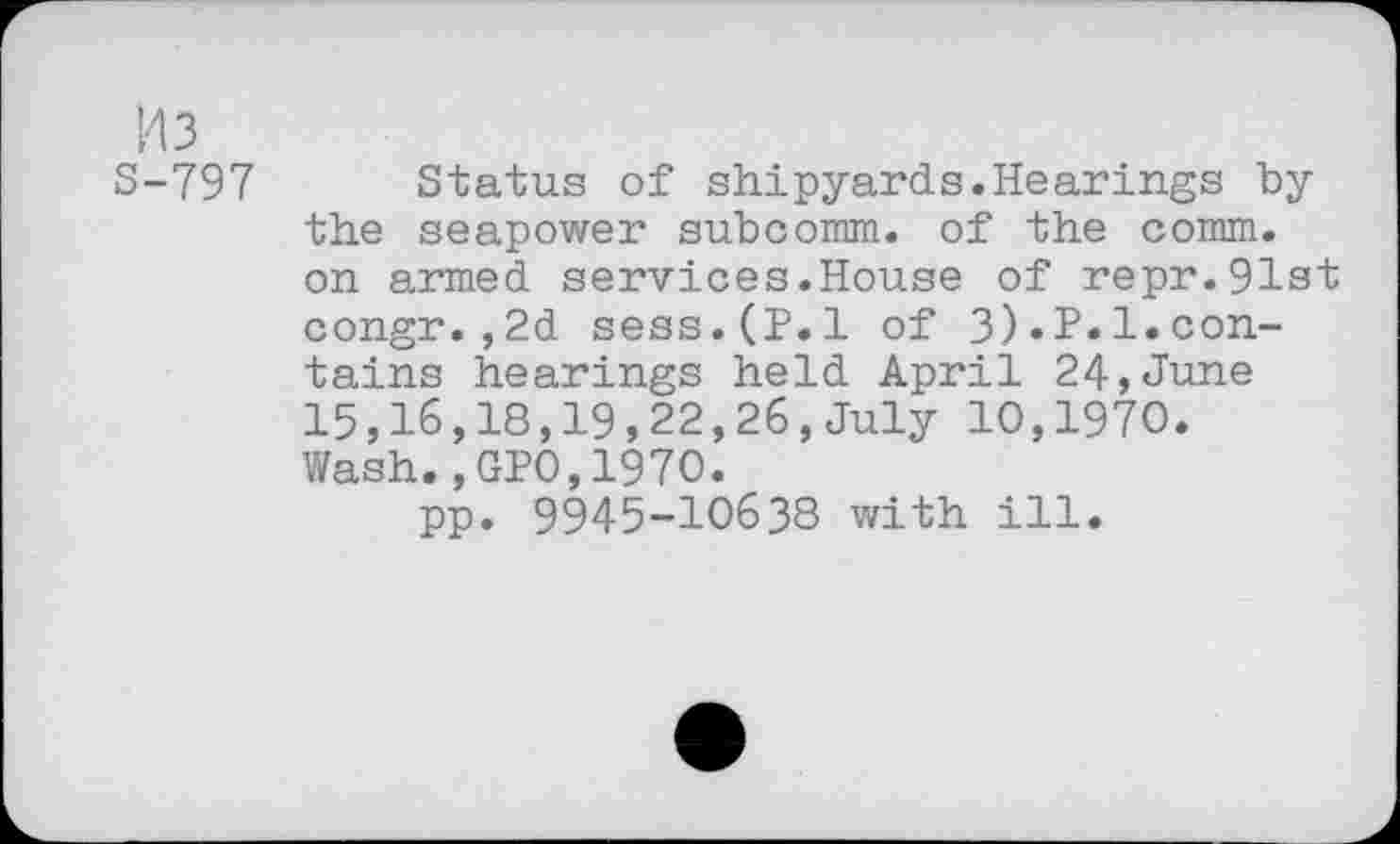 ﻿143
S-797
Status of shipyards.Hearings by the seapower subcomm. of the comm, on armed services.House of repr.91st congr.,2d sess.(P.l of 3).P.l.contains hearings held April 24,June 15,16,18,19,22,26,July 10,1970. Wash.,GPO,1970.
pp. 9945-10638 with ill.